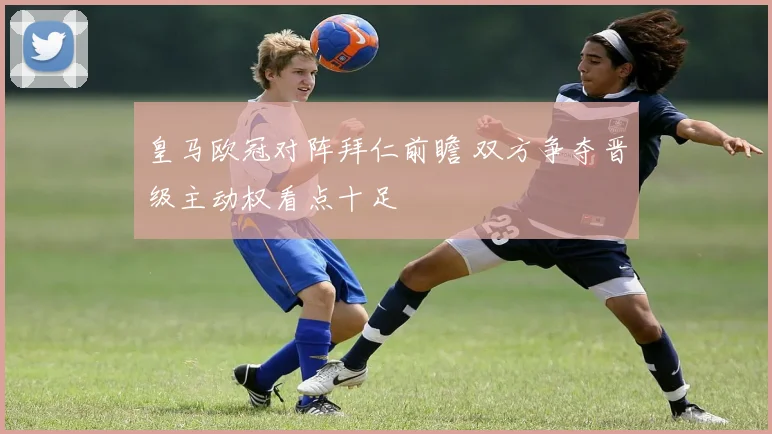 皇马欧冠对阵拜仁前瞻 双方争夺晋级主动权看点十足