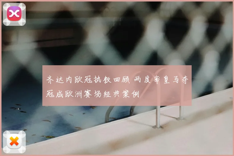 齐达内欧冠执教回顾 两度率皇马夺冠成欧洲赛场经典案例