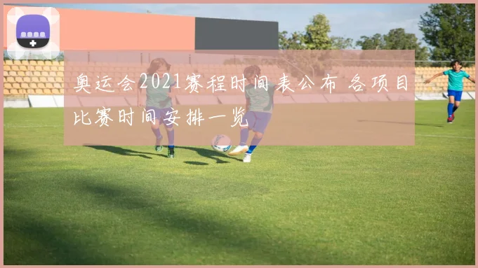 奥运会2021赛程时间表公布 各项目比赛时间安排一览