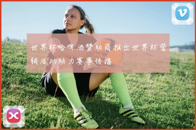 世界杯哈啤酒赞助商推出世界杯营销活动助力赛事传播