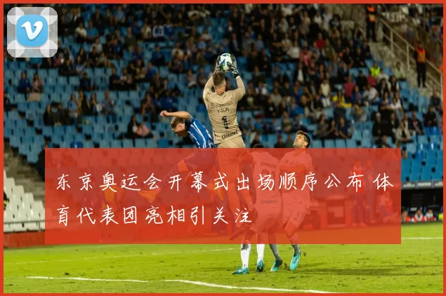 东京奥运会开幕式出场顺序公布 体育代表团亮相引关注